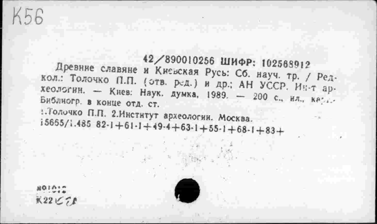 ﻿К56
п-u,-	42/890010256 ШИФР; 10256801'’
Древние славяне и Киевская Русь: Сб. науч m / о-хео^гинЛОЧК°кП’П‘ Ј0ТВ И Лр’: АН уССР. и4г ар.
і5б°Дл\ОйгП'Ро 2ИиститУТ археологии. Москва. <5655/..82-1+61-1 +49-4+63-1 +55-1 +68-1 +83 +
К22££/